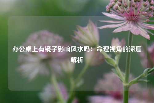 办公桌上有镜子影响风水吗：命理视角的深度解析