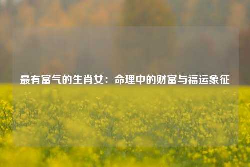 最有富气的生肖女：命理中的财富与福运象征